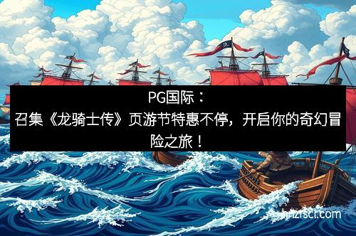 J9集团：召集《龙骑士传》页游节特惠不停，开启你的奇幻冒险之旅！